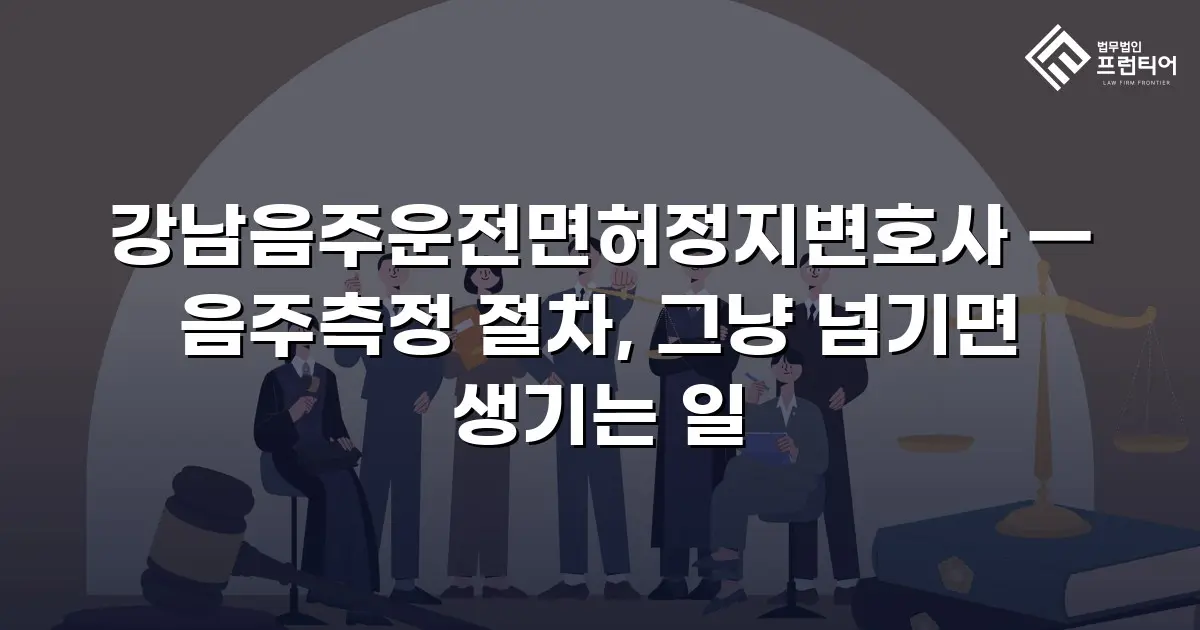 강남음주운전면허정지변호사 — 음주측정 절차, 그냥 넘기면 생기는 일