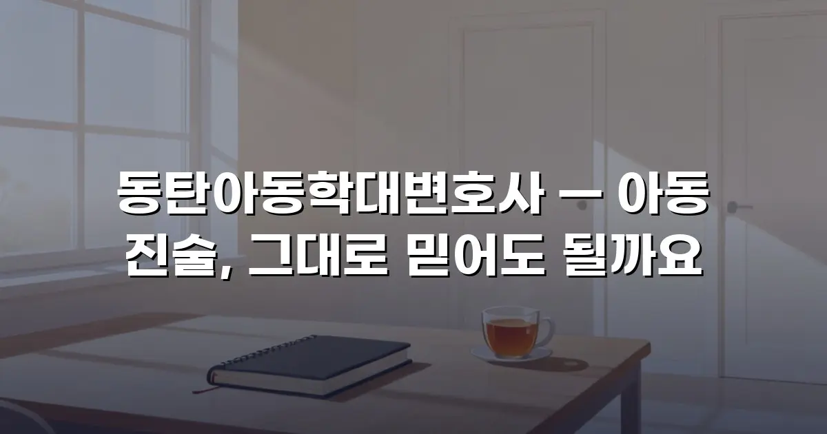 동탄아동학대변호사 — 아동 진술, 그대로 믿어도 될까요