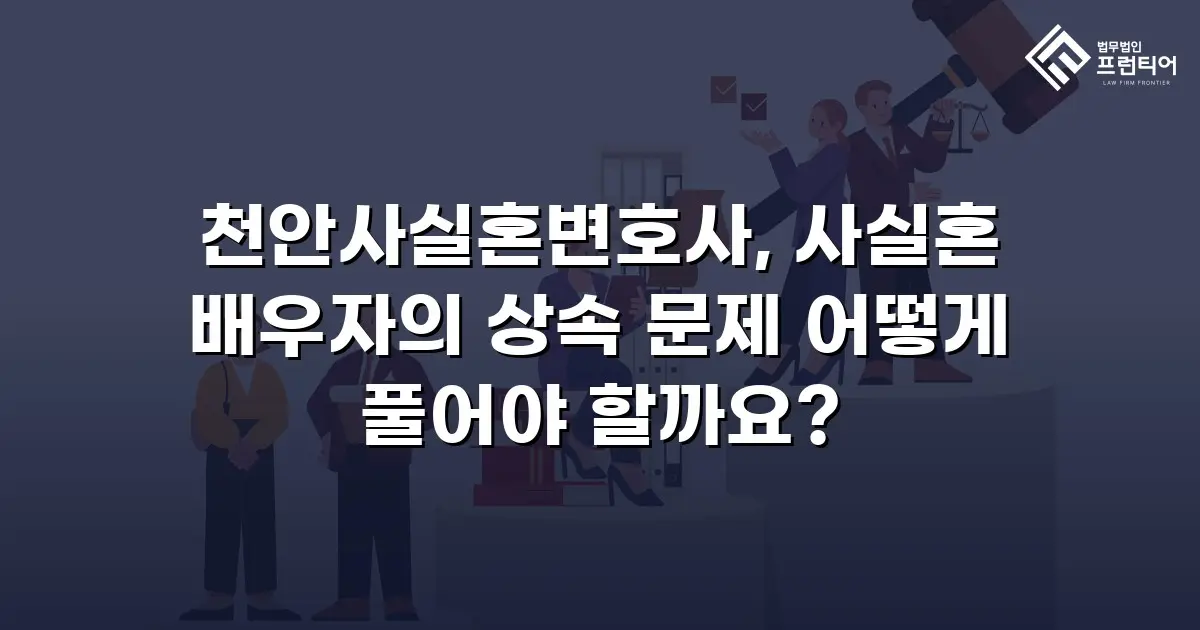 천안사실혼변호사, 사실혼 배우자의 상속 문제 어떻게 풀어야 할까요?
