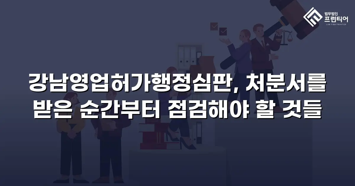 강남영업허가행정심판, 처분서를 받은 순간부터 점검해야 할 것들