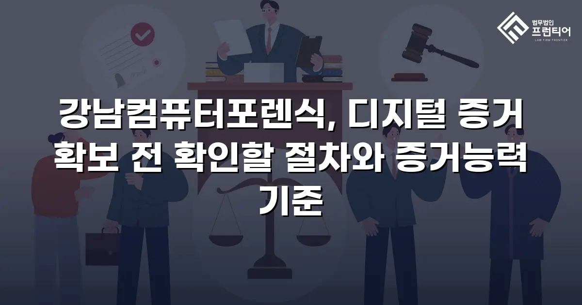 강남컴퓨터포렌식, 디지털 증거 확보 전 확인할 절차와 증거능력 기준
