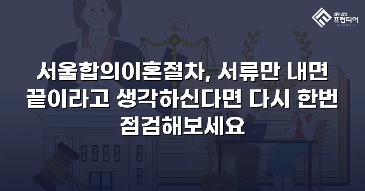서울합의이혼절차, 서류만 내면 끝이라고 생각하신다면 다시 한번 점검해보세요