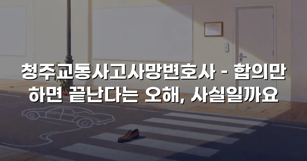 청주교통사고사망변호사 – 합의만 하면 끝난다는 오해, 사실일까요