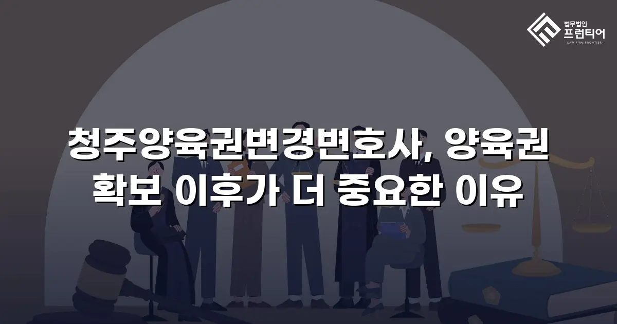 청주양육권변경변호사, 양육권 확보 이후가 더 중요한 이유