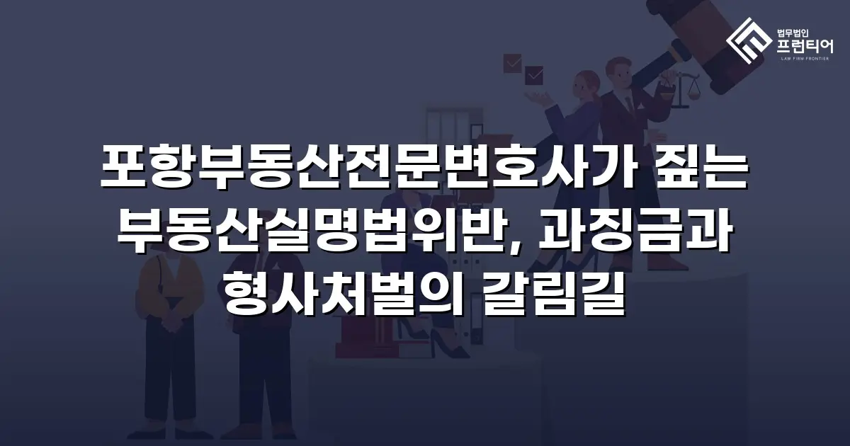 포항부동산전문변호사가 짚는 부동산실명법위반, 과징금과 형사처벌의 갈림길
