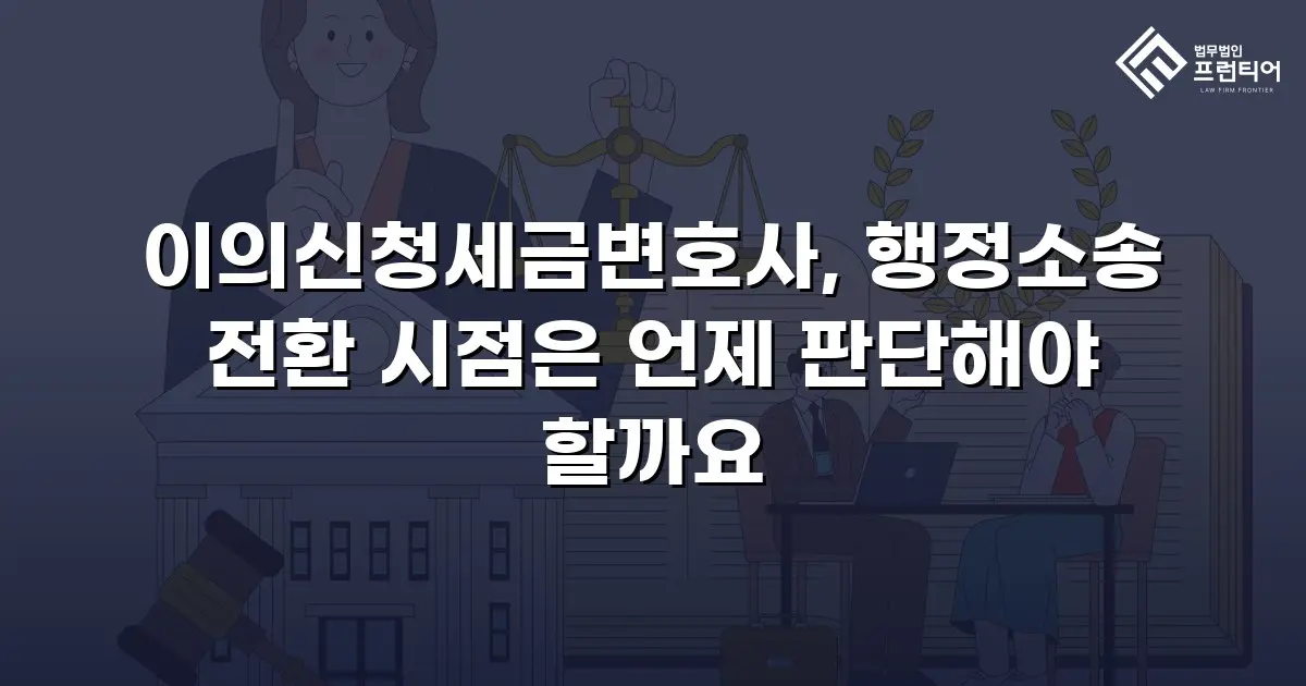 이의신청세금변호사, 행정소송 전환 시점은 언제 판단해야 할까요