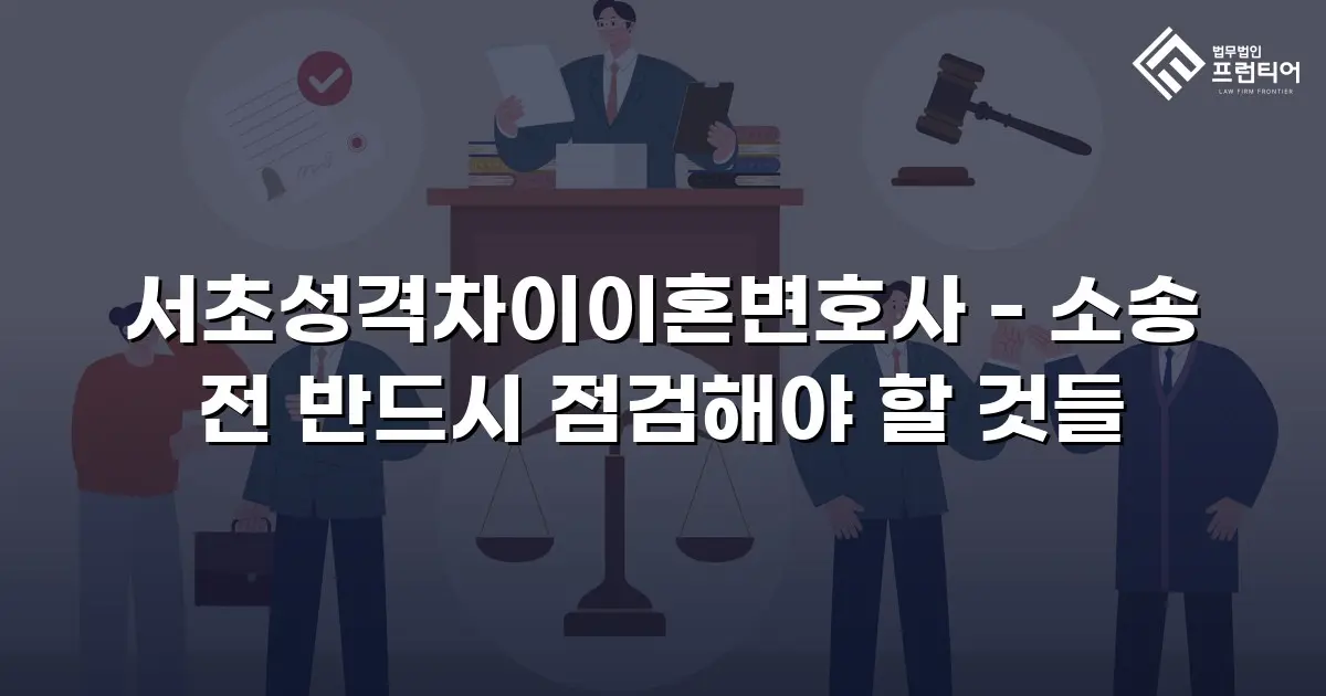 서초성격차이이혼변호사 - 소송 전 반드시 점검해야 할 것들