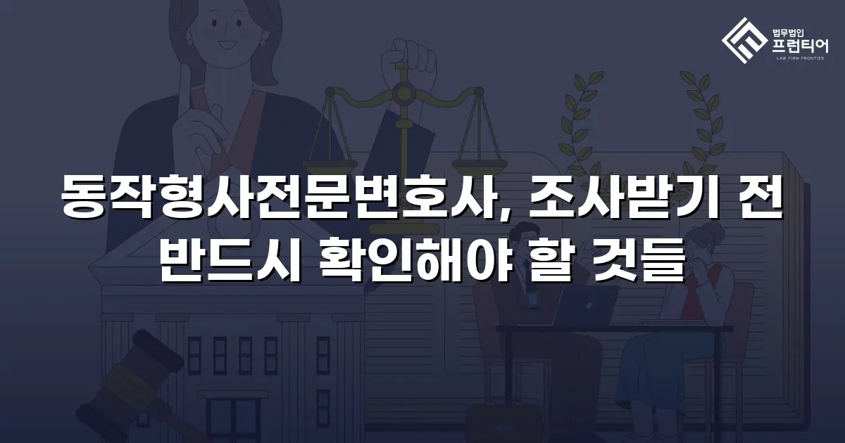 동작형사전문변호사, 조사받기 전 반드시 확인해야 할 것들