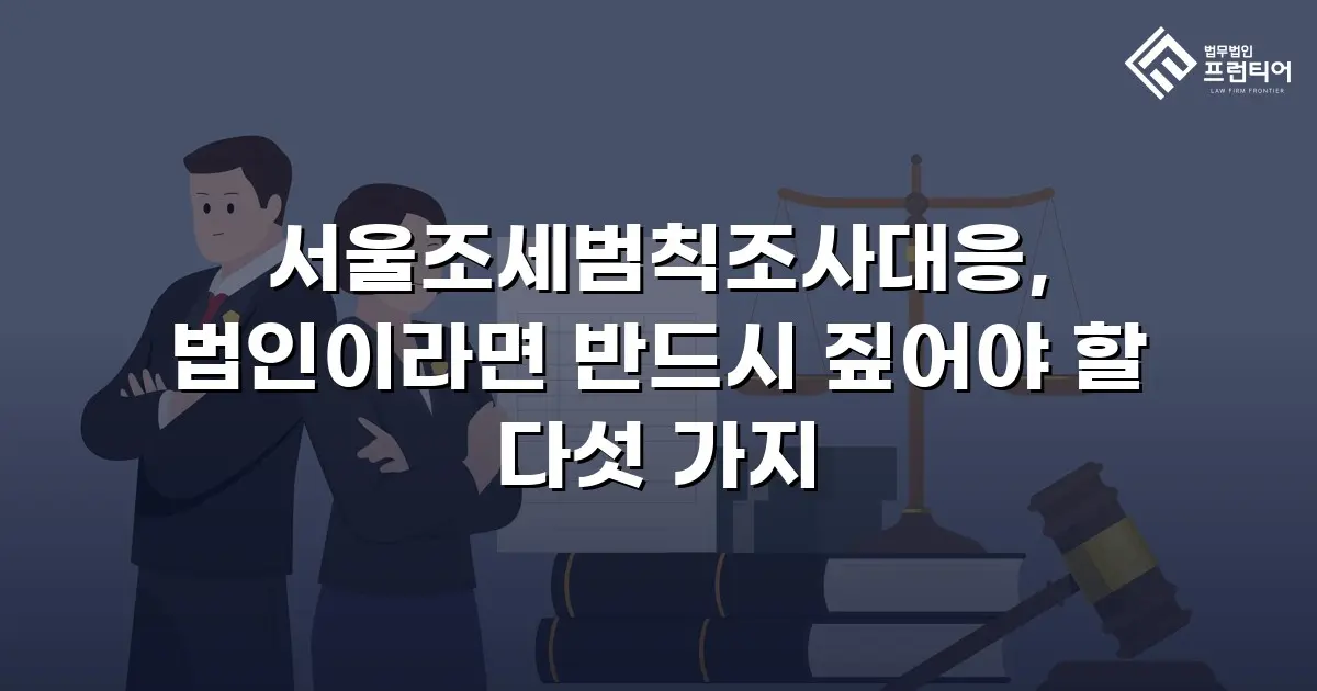 서울조세범칙조사대응, 법인이라면 반드시 짚어야 할 다섯 가지