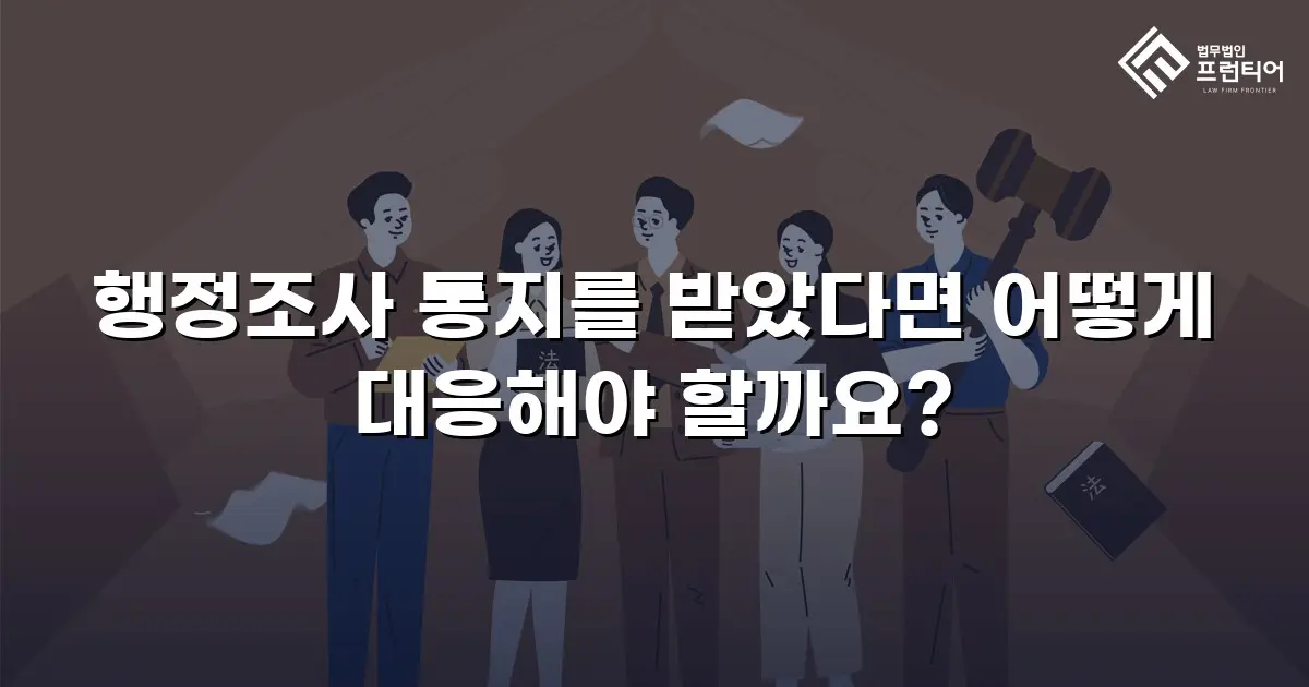 행정조사 통지를 받았다면 어떻게 대응해야 할까요?