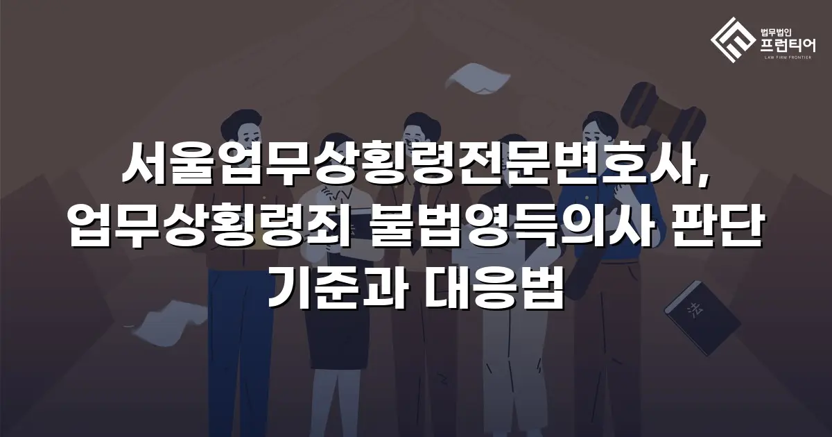 서울업무상횡령전문변호사, 업무상횡령죄 불법영득의사 판단 기준과 대응법