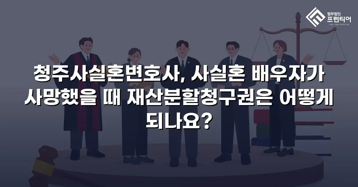 청주사실혼변호사, 사실혼 배우자가 사망했을 때 재산분할청구권은 어떻게 되나요?