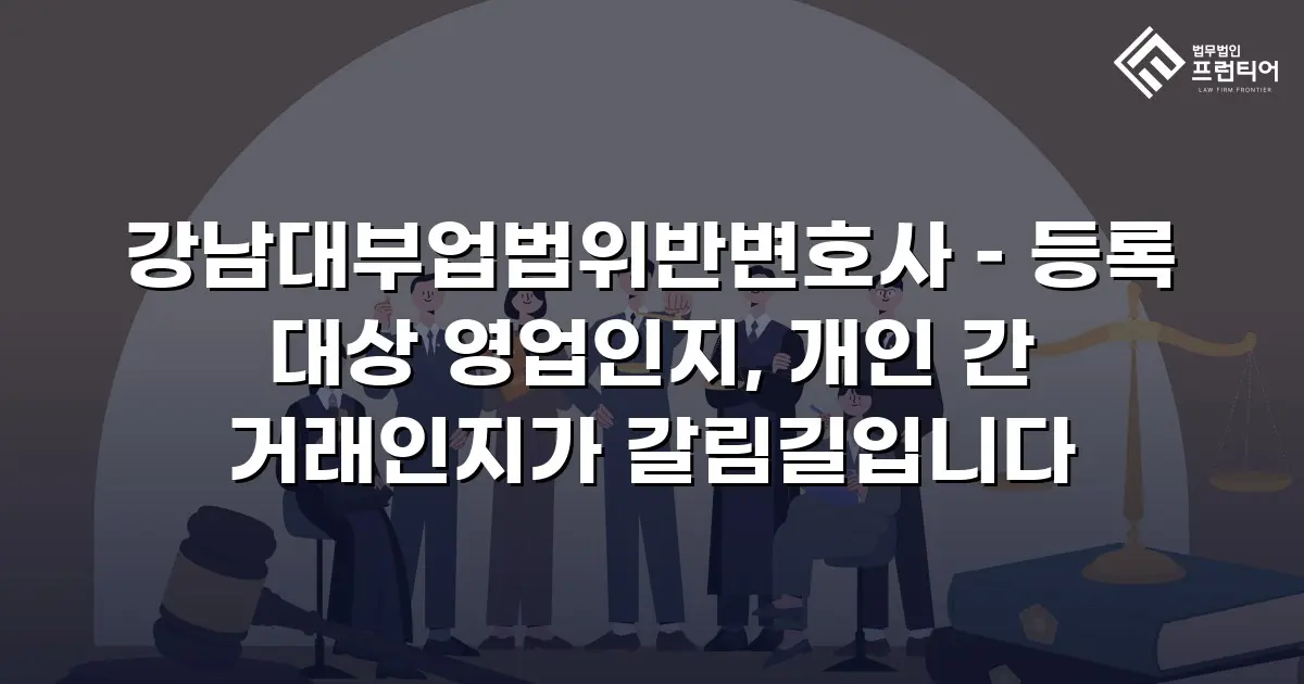 강남대부업법위반변호사 – 등록 대상 영업인지, 개인 간 거래인지가 갈림길입니다