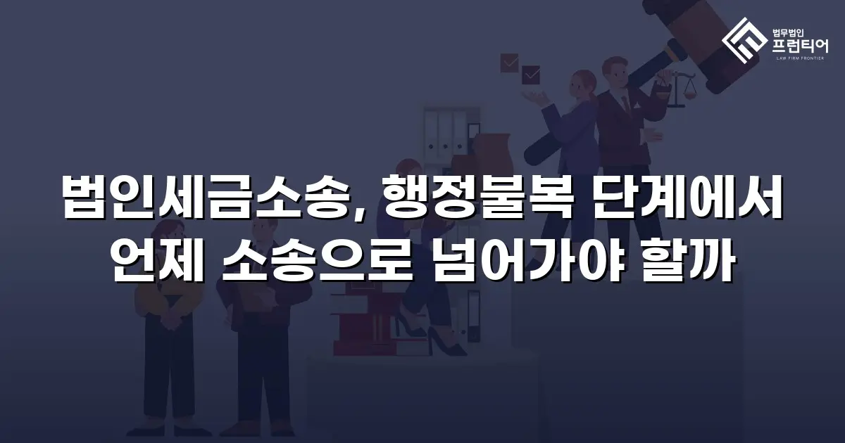 법인세금소송, 행정불복 단계에서 언제 소송으로 넘어가야 할까