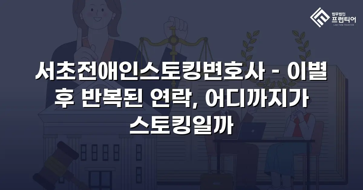 서초전애인스토킹변호사 – 이별 후 반복된 연락, 어디까지가 스토킹일까