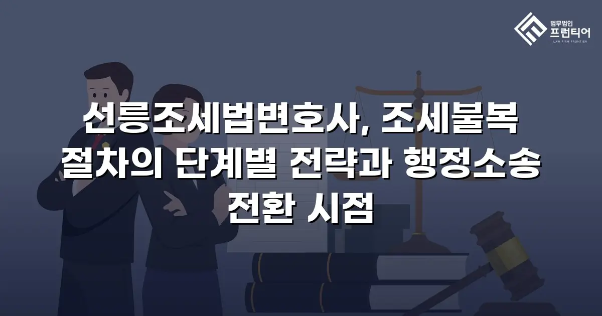 선릉조세법변호사, 조세불복 절차의 단계별 전략과 행정소송 전환 시점