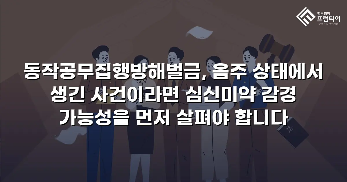동작공무집행방해벌금, 음주 상태에서 생긴 사건이라면 심신미약 감경 가능성을 먼저 살펴야 합니다