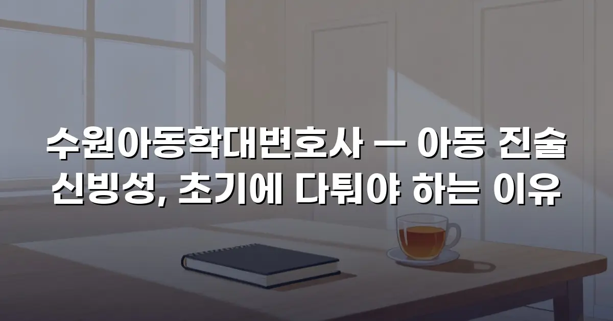 수원아동학대변호사 — 아동 진술 신빙성, 초기에 다퉈야 하는 이유