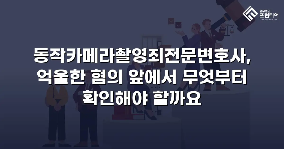 동작카메라촬영죄전문변호사, 억울한 혐의 앞에서 무엇부터 확인해야 할까요