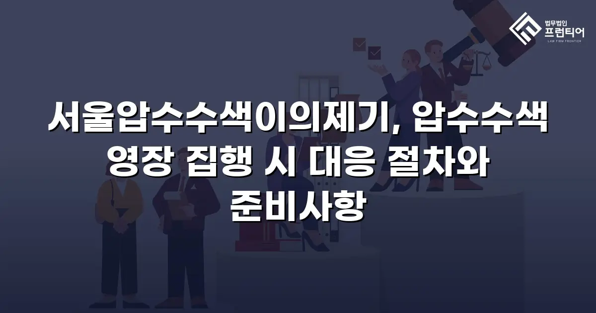 서울압수수색이의제기, 압수수색 영장 집행 시 대응 절차와 준비사항