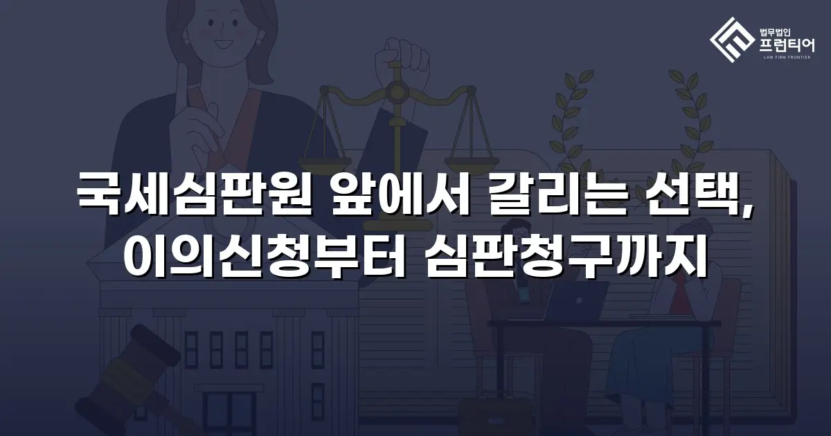 국세심판원 앞에서 갈리는 선택, 이의신청부터 심판청구까지