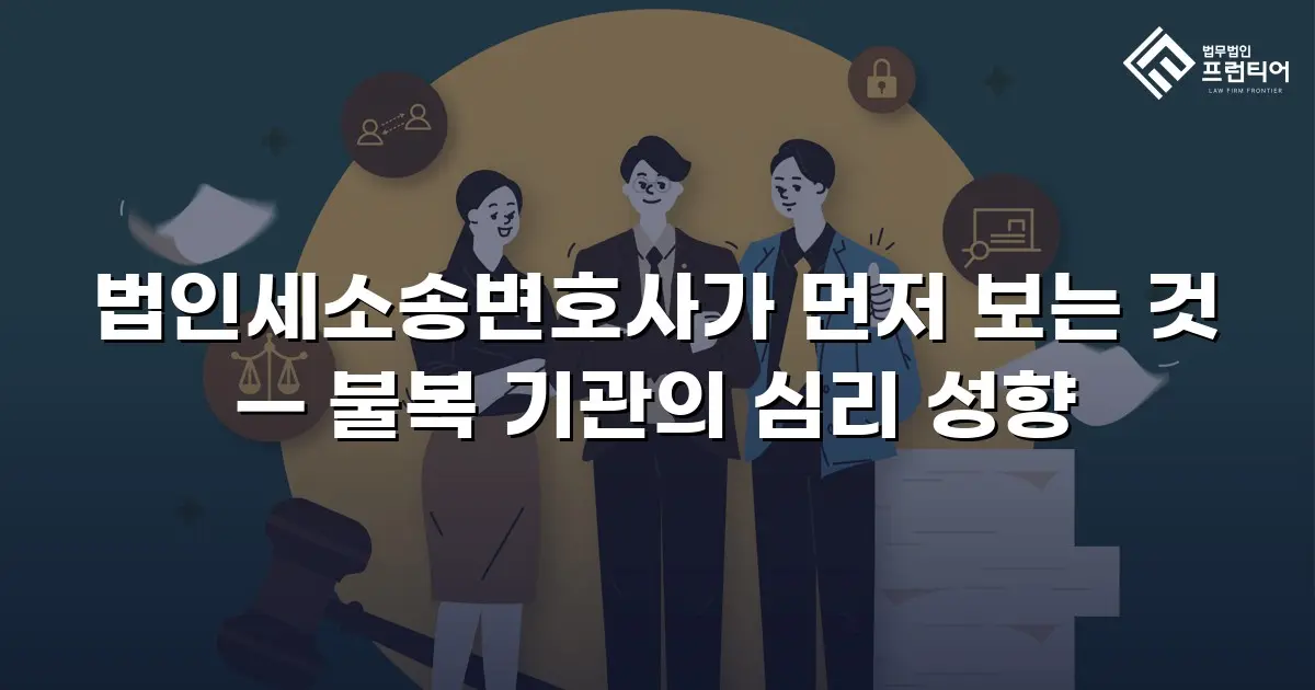 법인세소송변호사가 먼저 보는 것 — 불복 기관의 심리 성향