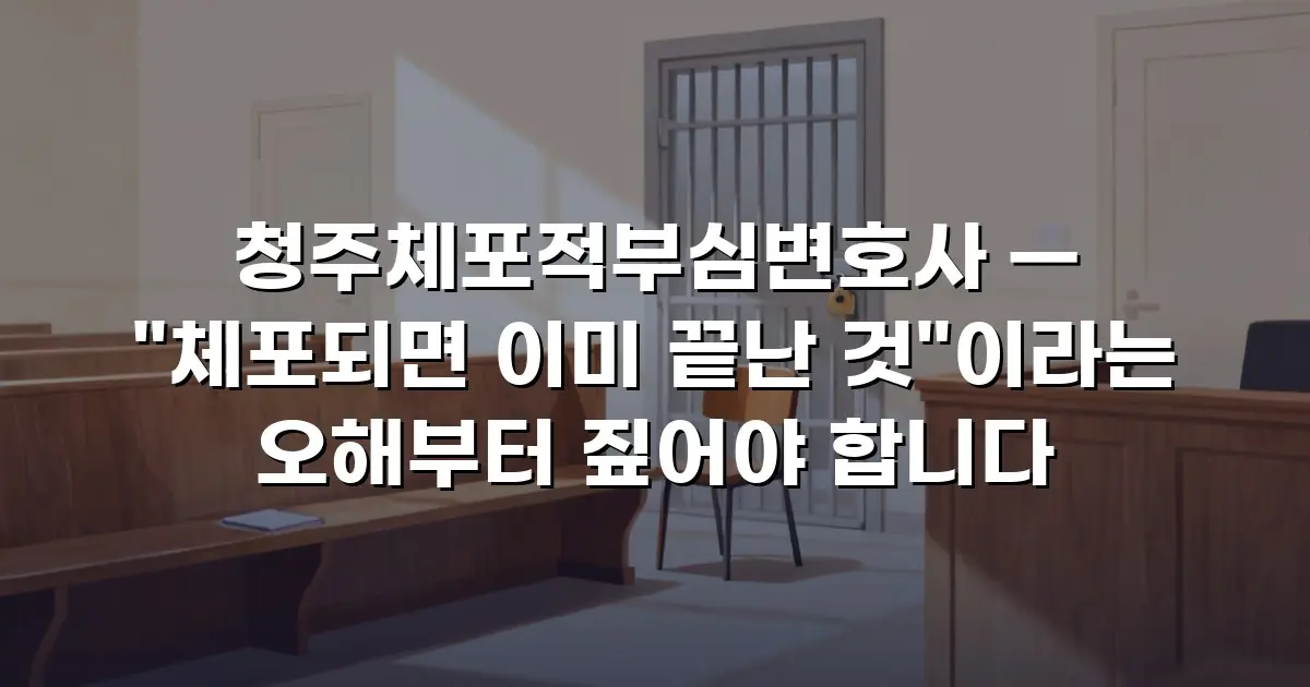 청주체포적부심변호사 — "체포되면 이미 끝난 것"이라는 오해부터 짚어야 합니다