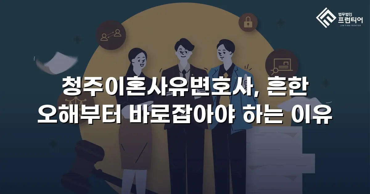 청주이혼사유변호사, 흔한 오해부터 바로잡아야 하는 이유
