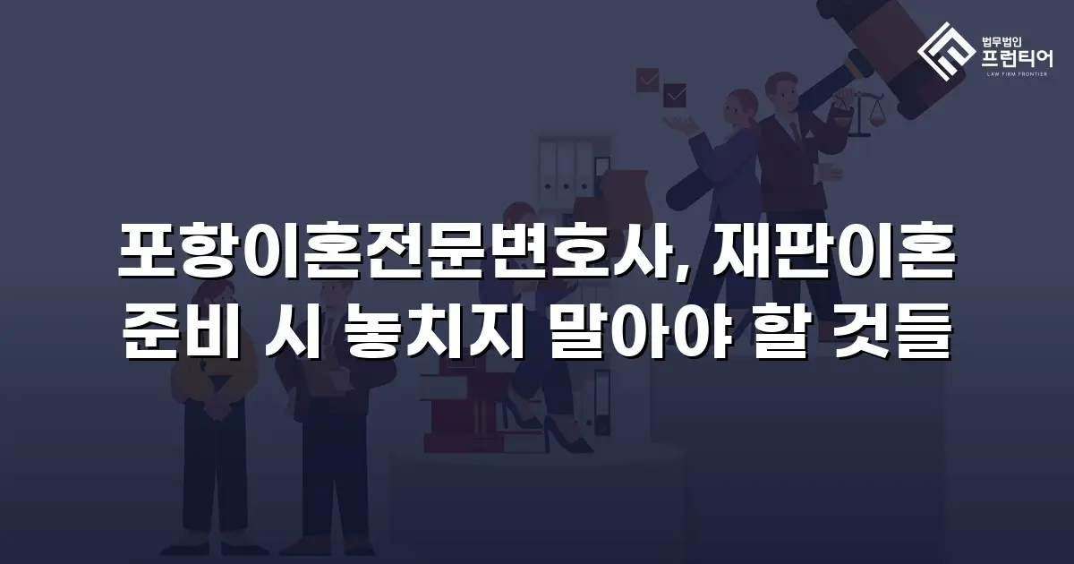 포항이혼전문변호사, 재판이혼 준비 시 놓치지 말아야 할 것들
