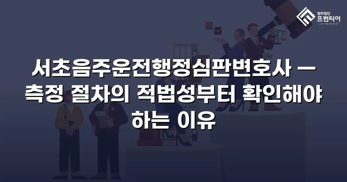 서초음주운전행정심판변호사 — 측정 절차의 적법성부터 확인해야 하는 이유