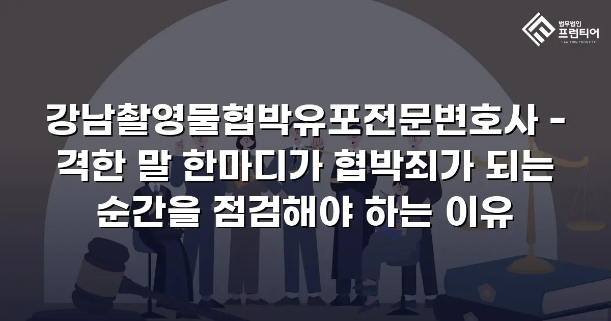 강남촬영물협박유포전문변호사 - 격한 말 한마디가 협박죄가 되는 순간을 점검해야 하는 이유