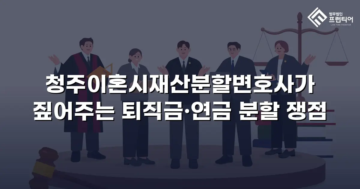 청주이혼시재산분할변호사가 짚어주는 퇴직금·연금 분할 쟁점