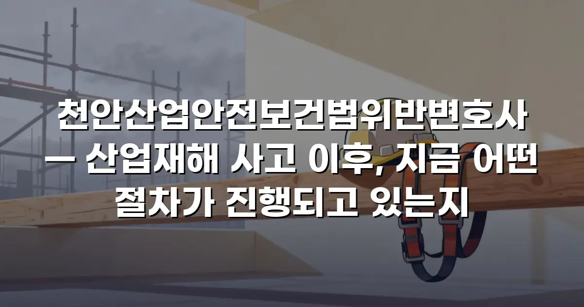 천안산업안전보건법위반변호사 — 산업재해 사고 이후, 지금 어떤 절차가 진행되고 있는지