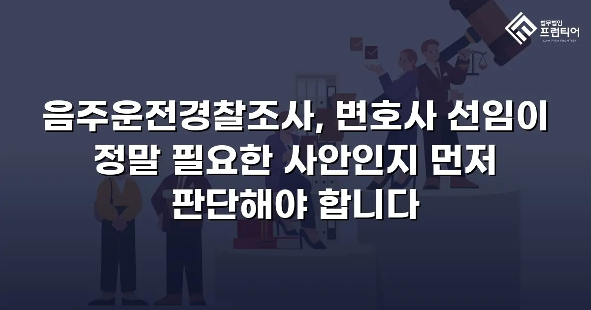 음주운전경찰조사, 변호사 선임이 정말 필요한 사안인지 먼저 판단해야 합니다
