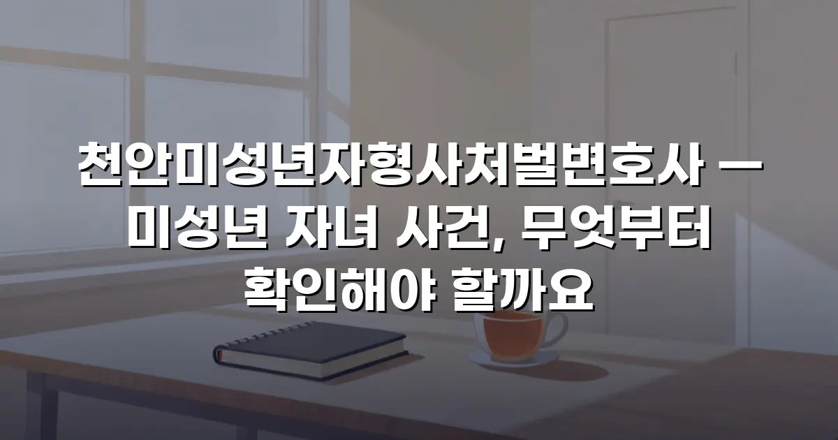 천안미성년자형사처벌변호사 — 미성년 자녀 사건, 무엇부터 확인해야 할까요