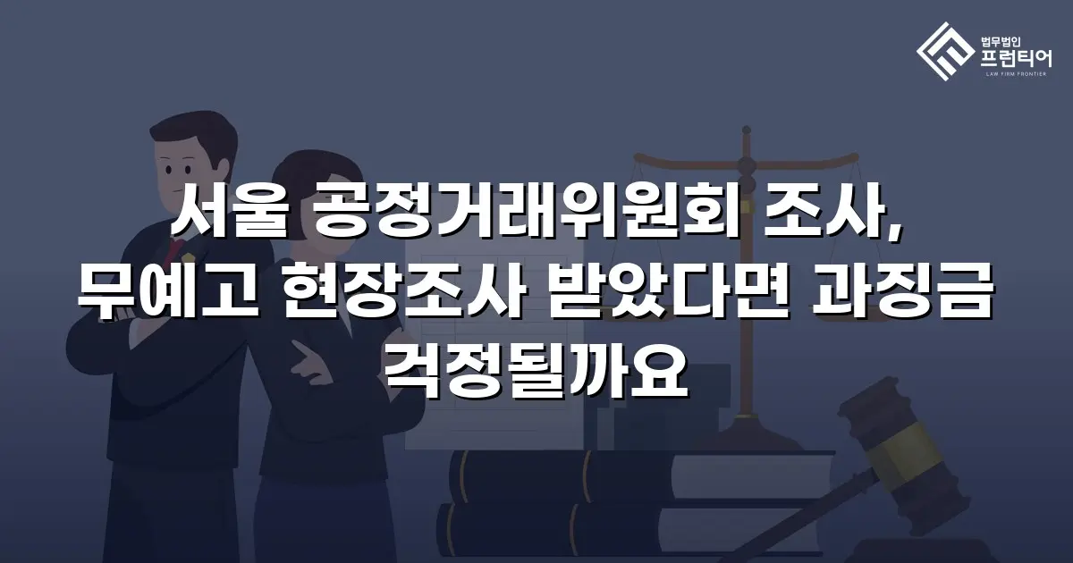 서울 공정거래위원회 조사, 무예고 현장조사 받았다면 과징금 걱정될까요