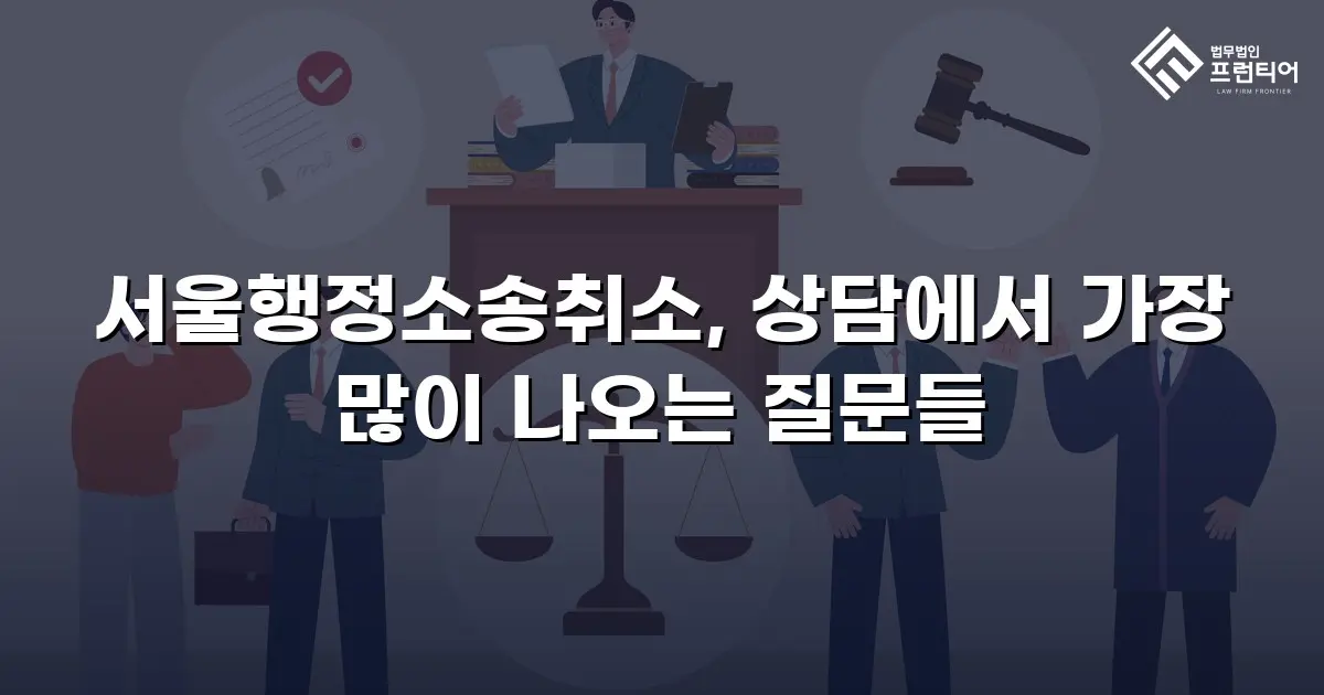 서울행정소송취소, 상담에서 가장 많이 나오는 질문들