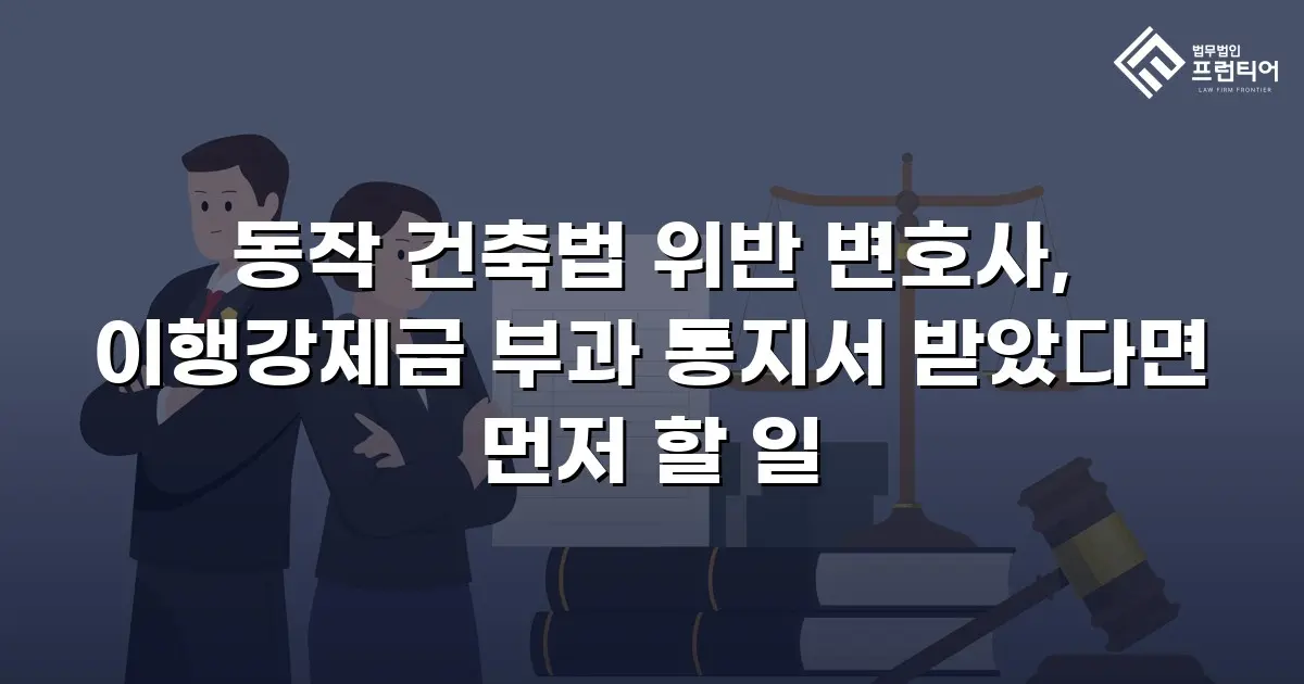 동작 건축법 위반 변호사, 이행강제금 부과 통지서 받았다면 먼저 할 일