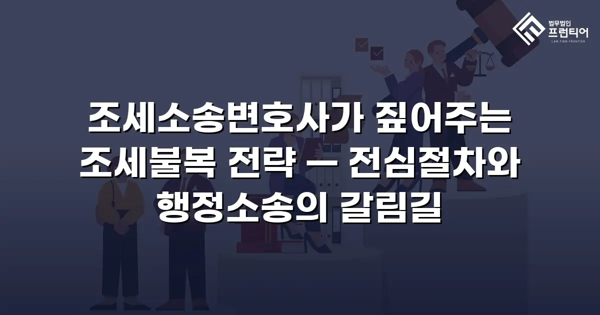 조세소송변호사가 짚어주는 조세불복 전략 — 전심절차와 행정소송의 갈림길