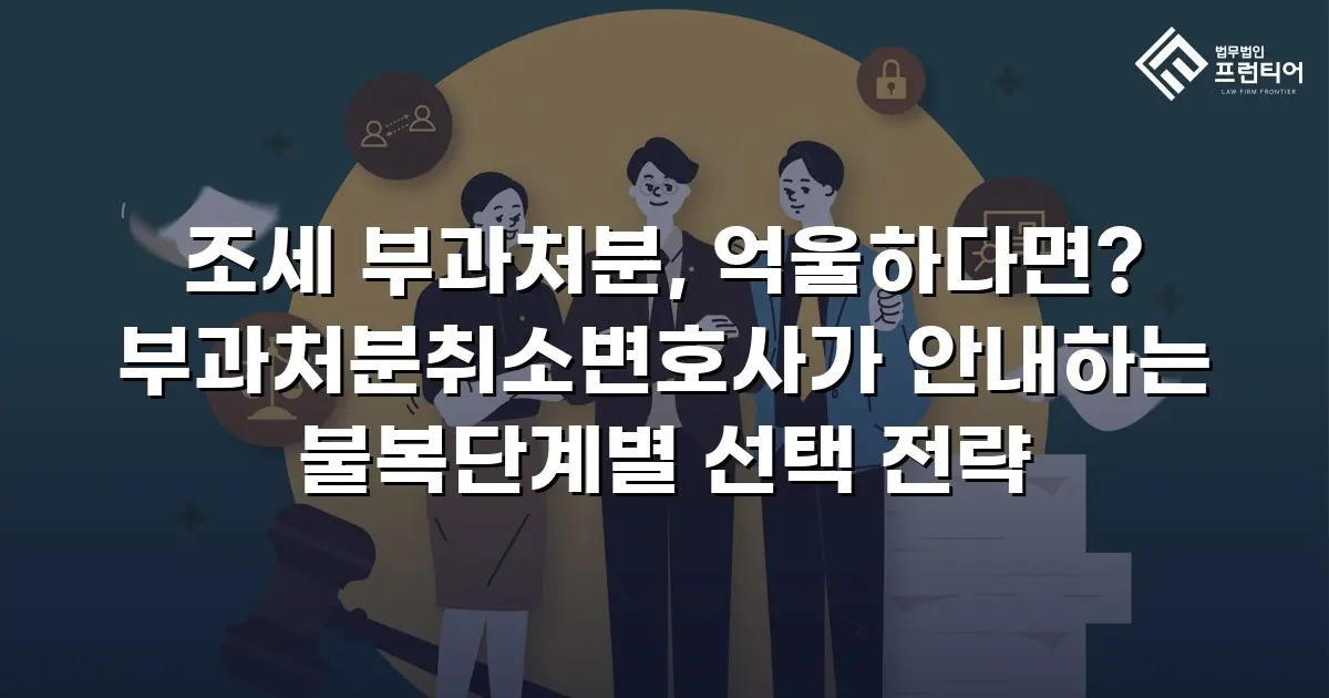 조세 부과처분, 억울하다면? 부과처분취소변호사가 안내하는 불복단계별 선택 전략