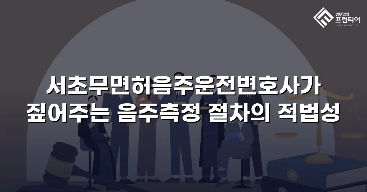 서초무면허음주운전변호사가 짚어주는 음주측정 절차의 적법성