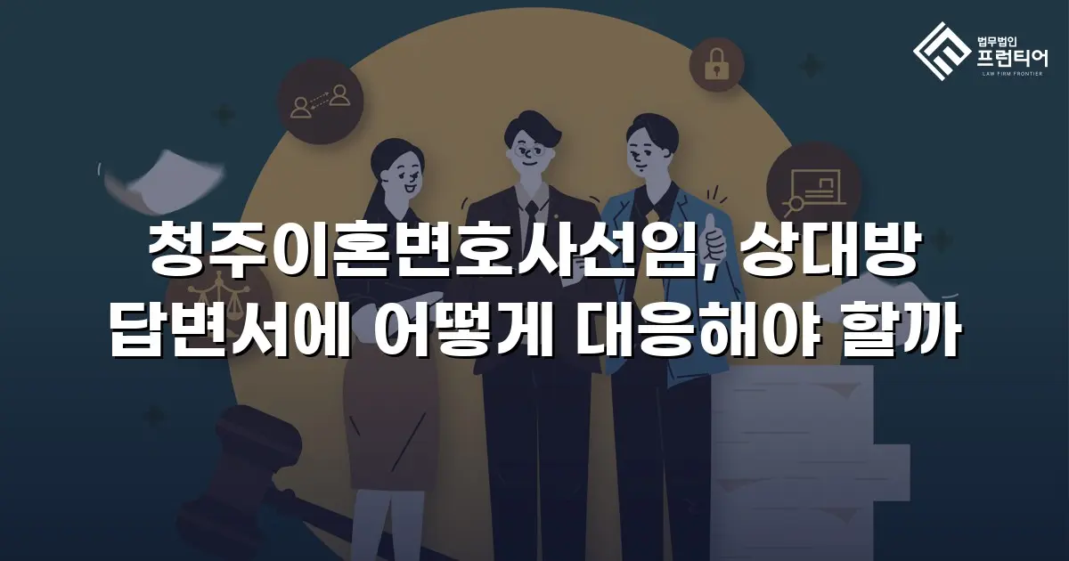 청주이혼변호사선임, 상대방 답변서에 어떻게 대응해야 할까