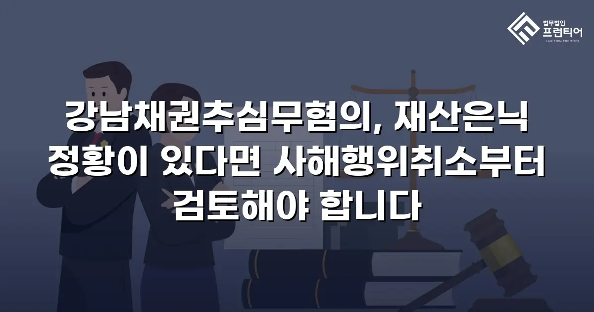 강남채권추심무혐의, 재산은닉 정황이 있다면 사해행위취소부터 검토해야 합니다