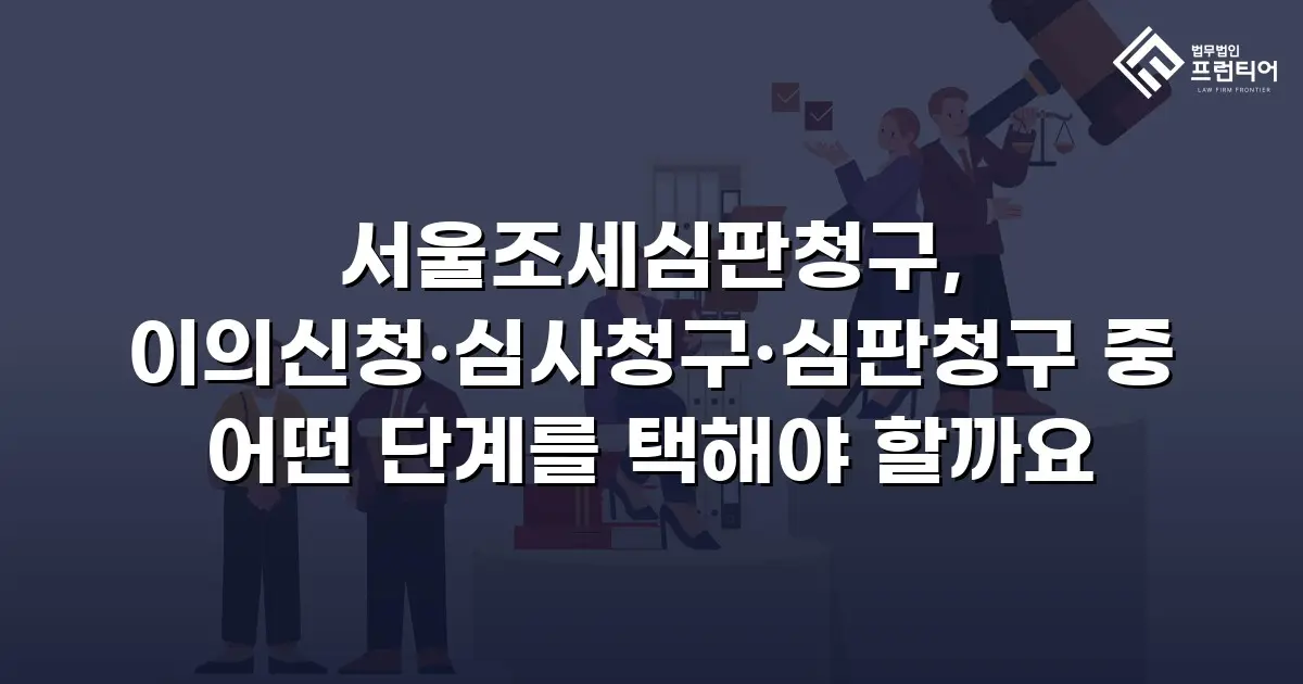 서울조세심판청구, 이의신청·심사청구·심판청구 중 어떤 단계를 택해야 할까요