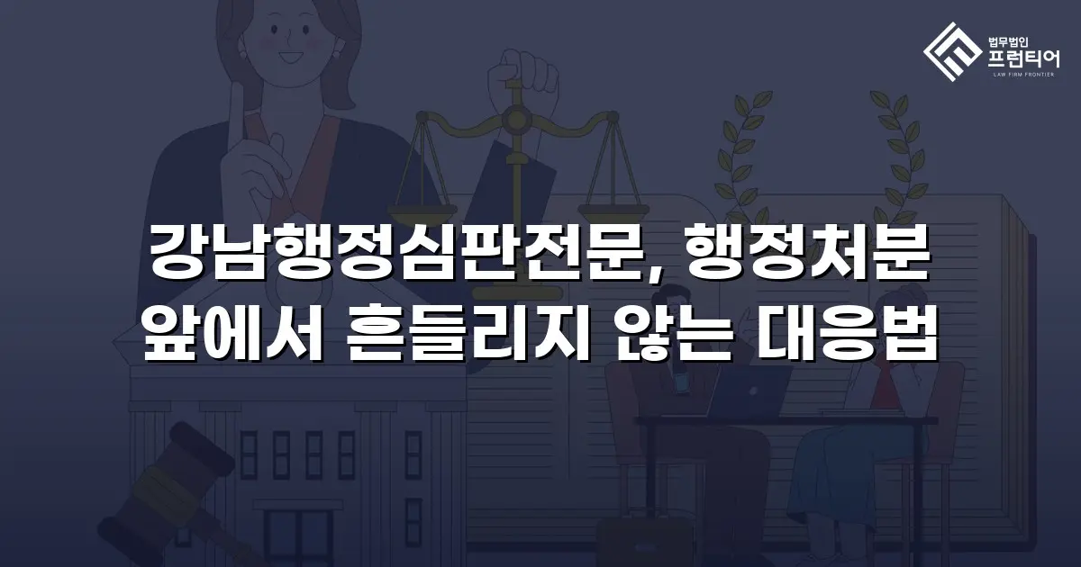 강남행정심판전문, 행정처분 앞에서 흔들리지 않는 대응법