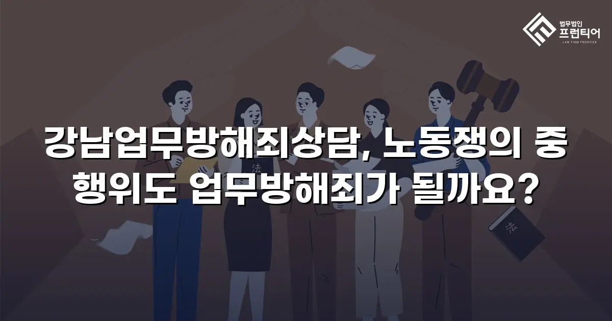 강남업무방해죄상담, 노동쟁의 중 행위도 업무방해죄가 될까요?