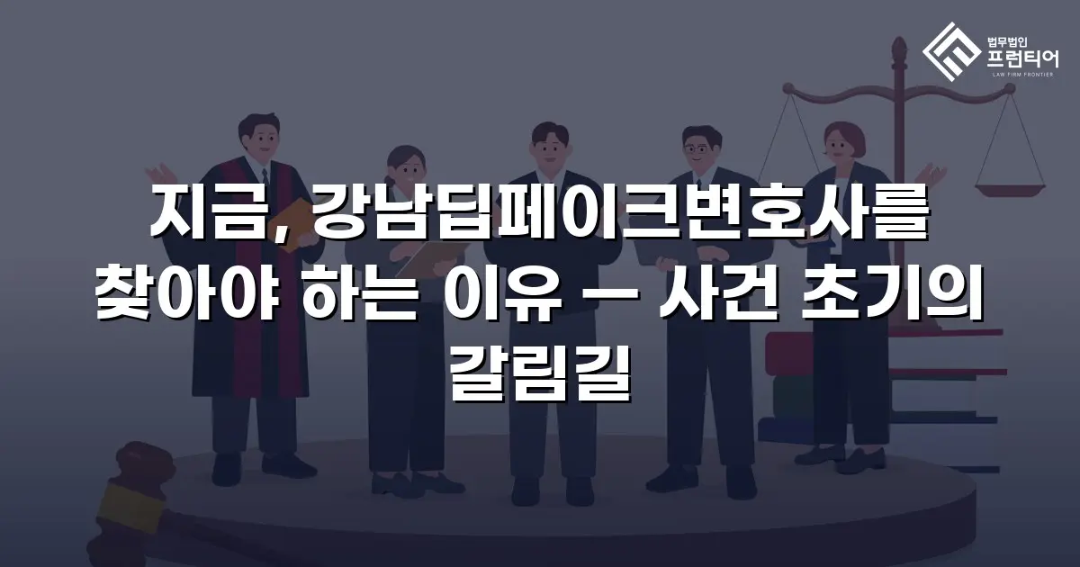 지금, 강남딥페이크변호사를 찾아야 하는 이유 — 사건 초기의 갈림길