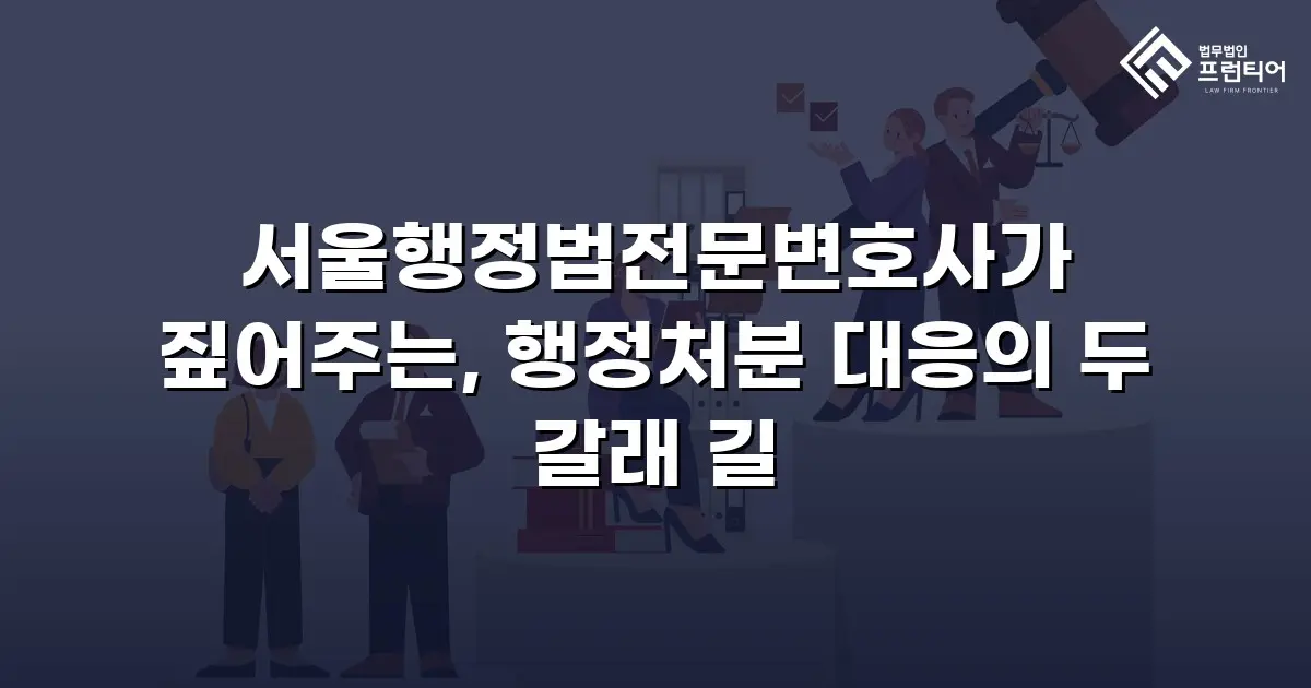 서울행정법전문변호사가 짚어주는, 행정처분 대응의 두 갈래 길