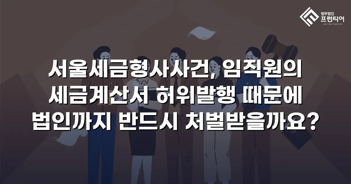 서울세금형사사건, 임직원의 세금계산서 허위발행 때문에 법인까지 반드시 처벌받을까요?