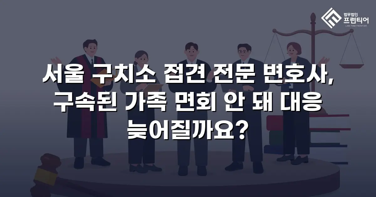 서울 구치소 접견 전문 변호사, 구속된 가족 면회 안 돼 대응 늦어질까요?
